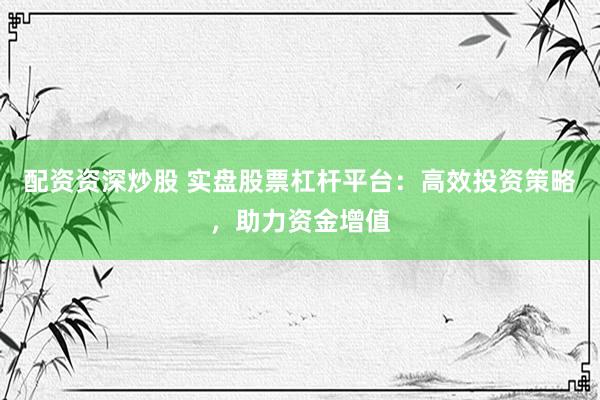 配资资深炒股 实盘股票杠杆平台：高效投资策略，助力资金增值
