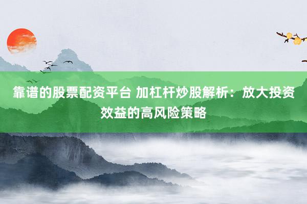 靠谱的股票配资平台 加杠杆炒股解析：放大投资效益的高风险策略