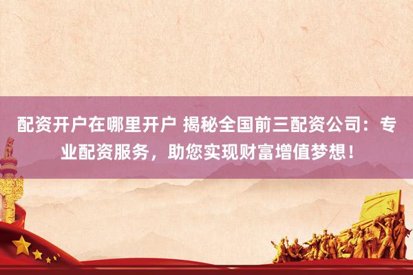 配资开户在哪里开户 揭秘全国前三配资公司：专业配资服务，助您实现财富增值梦想！