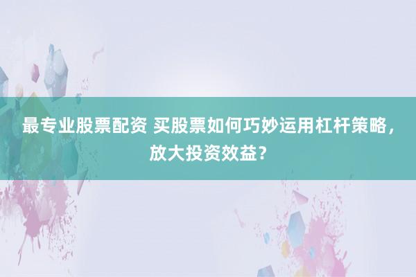 最专业股票配资 买股票如何巧妙运用杠杆策略，放大投资效益？