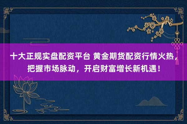 十大正规实盘配资平台 黄金期货配资行情火热，把握市场脉动，开启财富增长新机遇！