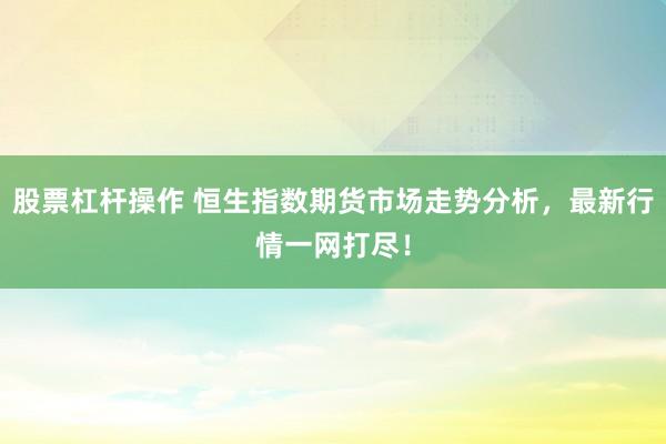 股票杠杆操作 恒生指数期货市场走势分析，最新行情一网打尽！