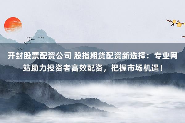 开封股票配资公司 股指期货配资新选择：专业网站助力投资者高效配资，把握市场机遇！