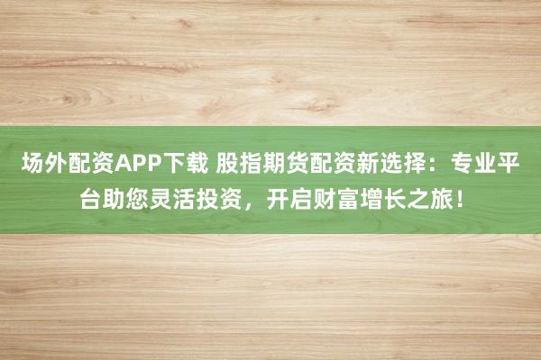 场外配资APP下载 股指期货配资新选择：专业平台助您灵活投资，开启财富增长之旅！