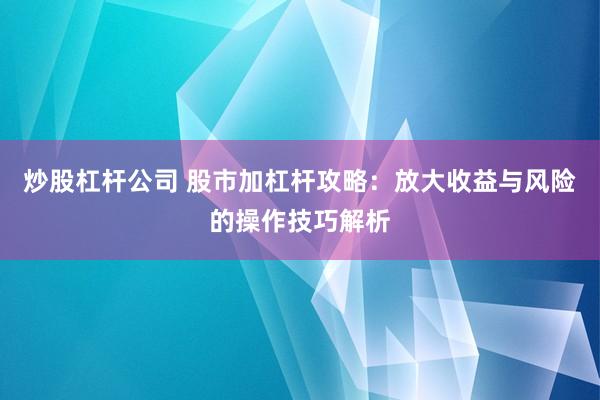 炒股杠杆公司 股市加杠杆攻略：放大收益与风险的操作技巧解析