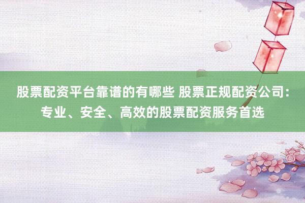 股票配资平台靠谱的有哪些 股票正规配资公司：专业、安全、高效的股票配资服务首选