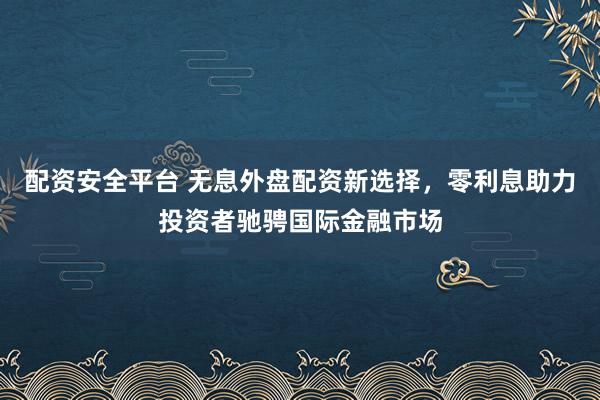 配资安全平台 无息外盘配资新选择，零利息助力投资者驰骋国际金融市场