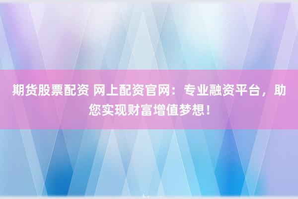 期货股票配资 网上配资官网：专业融资平台，助您实现财富增值梦想！