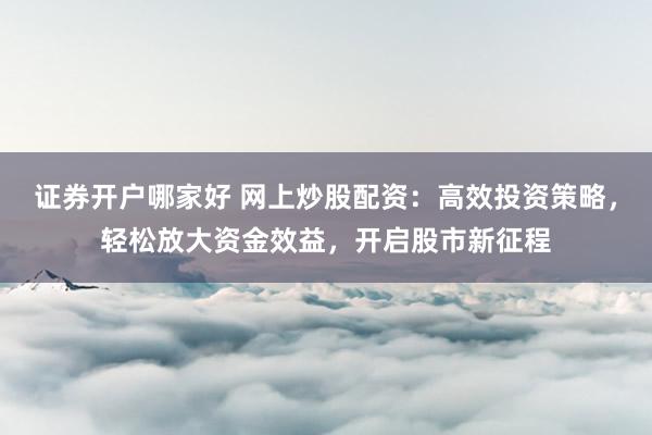 证券开户哪家好 网上炒股配资：高效投资策略，轻松放大资金效益，开启股市新征程