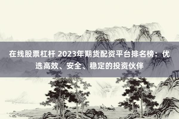 在线股票杠杆 2023年期货配资平台排名榜：优选高效、安全、稳定的投资伙伴