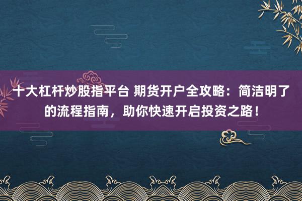 十大杠杆炒股指平台 期货开户全攻略：简洁明了的流程指南，助你快速开启投资之路！