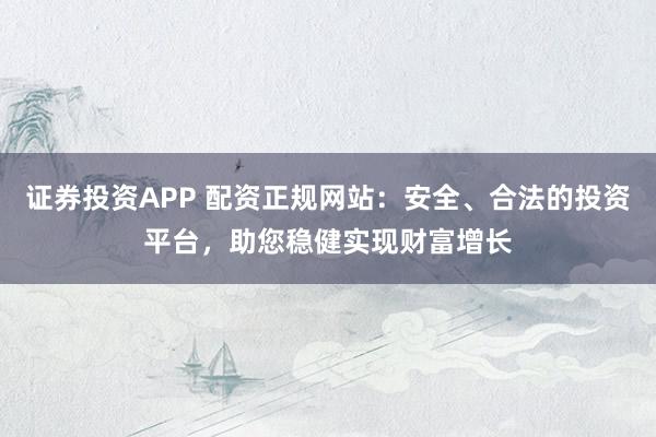 证券投资APP 配资正规网站：安全、合法的投资平台，助您稳健实现财富增长