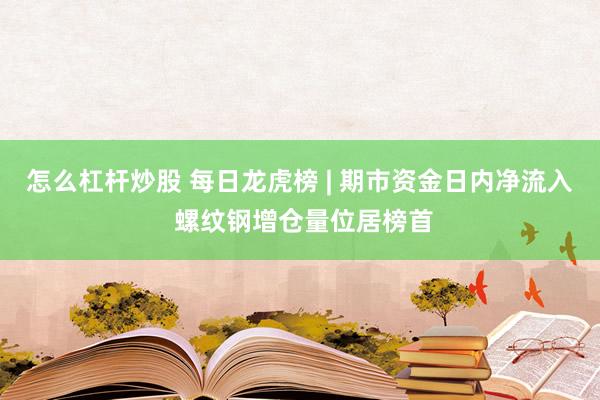 怎么杠杆炒股 每日龙虎榜 | 期市资金日内净流入 螺纹钢增仓量位居榜首