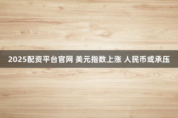 2025配资平台官网 美元指数上涨 人民币或承压