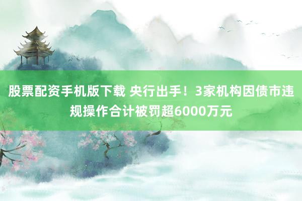 股票配资手机版下载 央行出手！3家机构因债市违规操作合计被罚超6000万元