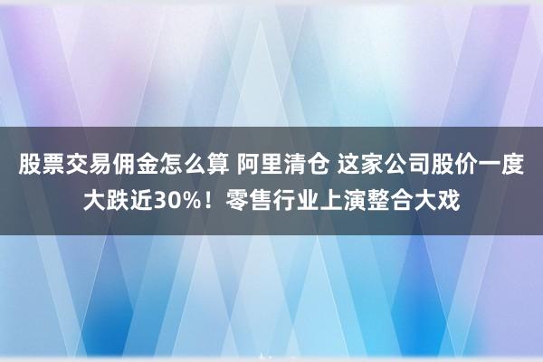 股票交易佣金怎么算 阿里清仓 这家公司股价一度大跌近30%！零售行业上演整合大戏