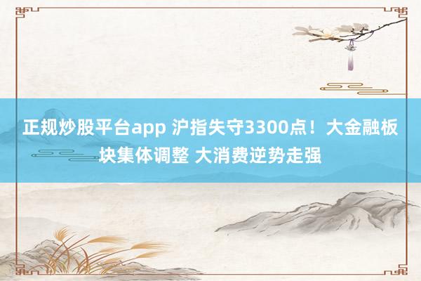 正规炒股平台app 沪指失守3300点！大金融板块集体调整 大消费逆势走强