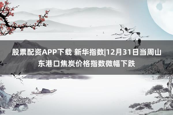 股票配资APP下载 新华指数|12月31日当周山东港口焦炭价格指数微幅下跌
