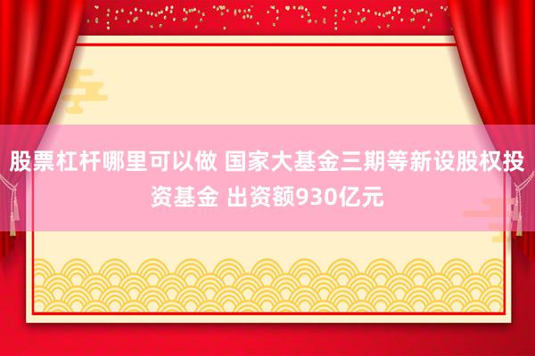 股票杠杆哪里可以做 国家大基金三期等新设股权投资基金 出资额930亿元