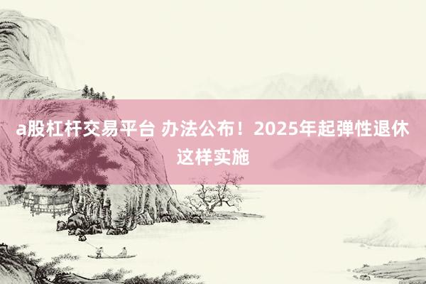a股杠杆交易平台 办法公布！2025年起弹性退休这样实施