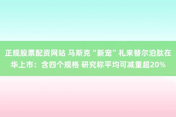 正规股票配资网站 马斯克“新宠”礼来替尔泊肽在华上市：含四个规格 研究称平均可减重超20%