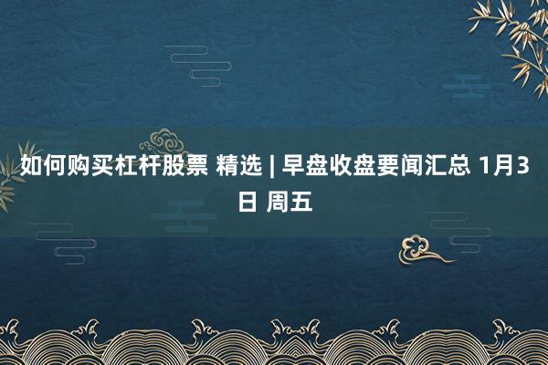 如何购买杠杆股票 精选 | 早盘收盘要闻汇总 1月3日 周五