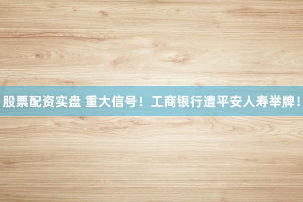 股票配资实盘 重大信号！工商银行遭平安人寿举牌！