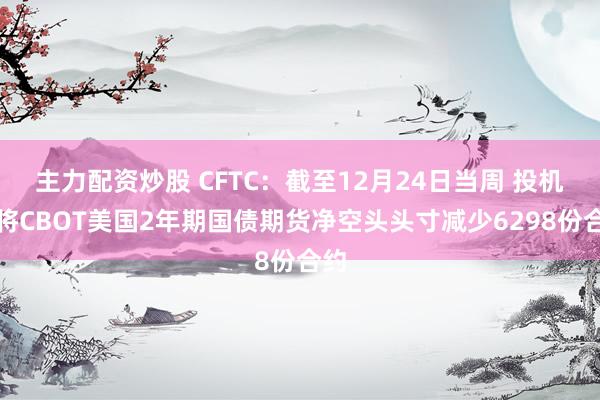 主力配资炒股 CFTC：截至12月24日当周 投机者将CBOT美国2年期国债期货净空头头寸减少6298份合约