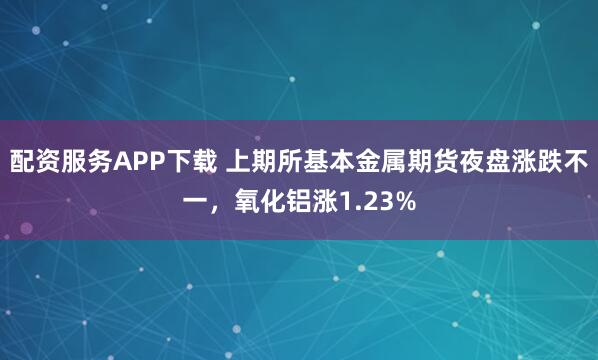 配资服务APP下载 上期所基本金属期货夜盘涨跌不一，氧化铝涨1.23%
