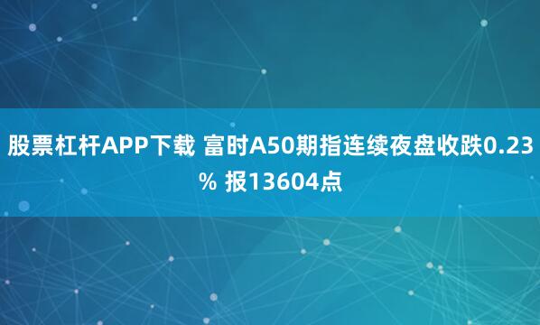 股票杠杆APP下载 富时A50期指连续夜盘收跌0.23% 报13604点