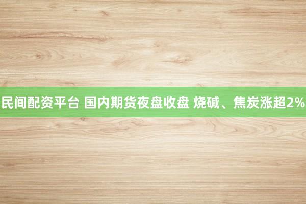 民间配资平台 国内期货夜盘收盘 烧碱、焦炭涨超2%
