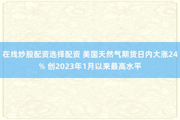 在线炒股配资选择配资 美国天然气期货日内大涨24% 创2023年1月以来最高水平