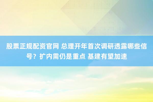 股票正规配资官网 总理开年首次调研透露哪些信号？扩内需仍是重点 基建有望加速