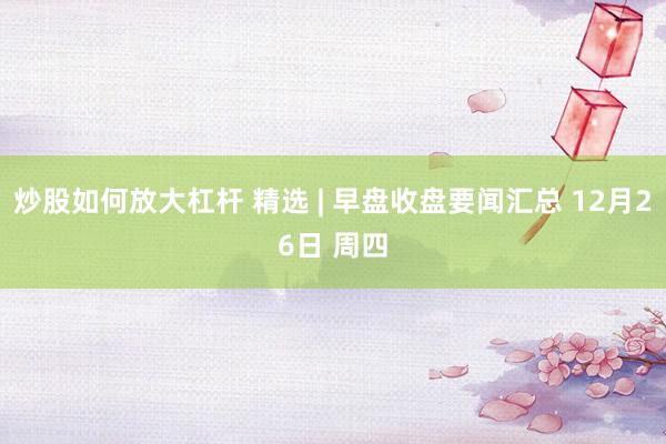 炒股如何放大杠杆 精选 | 早盘收盘要闻汇总 12月26日 周四