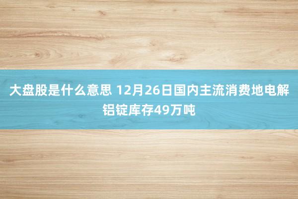 大盘股是什么意思 12月26日国内主流消费地电解铝锭库存49万吨