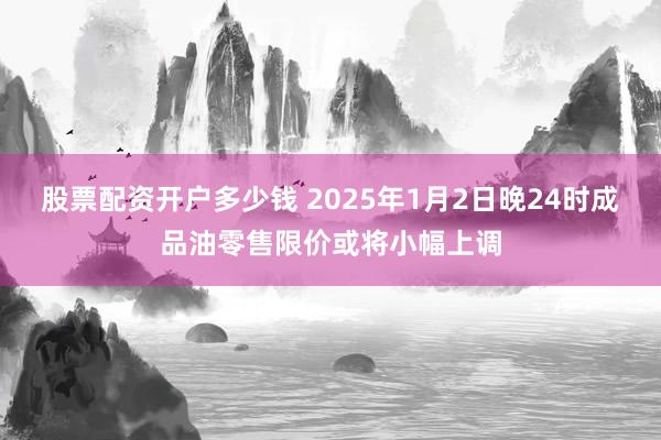 股票配资开户多少钱 2025年1月2日晚24时成品油零售限价或将小幅上调