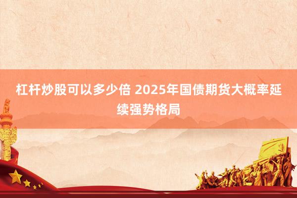 杠杆炒股可以多少倍 2025年国债期货大概率延续强势格局