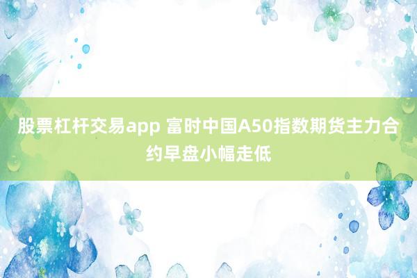股票杠杆交易app 富时中国A50指数期货主力合约早盘小幅走低