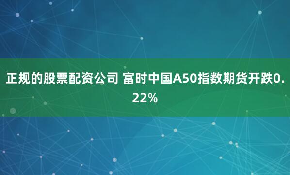 正规的股票配资公司 富时中国A50指数期货开跌0.22%