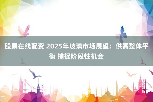 股票在线配资 2025年玻璃市场展望：供需整体平衡 捕捉阶段性机会