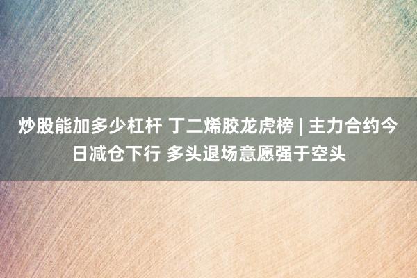 炒股能加多少杠杆 丁二烯胶龙虎榜 | 主力合约今日减仓下行 多头退场意愿强于空头