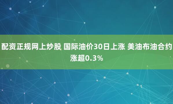 配资正规网上炒股 国际油价30日上涨 美油布油合约涨超0.3%