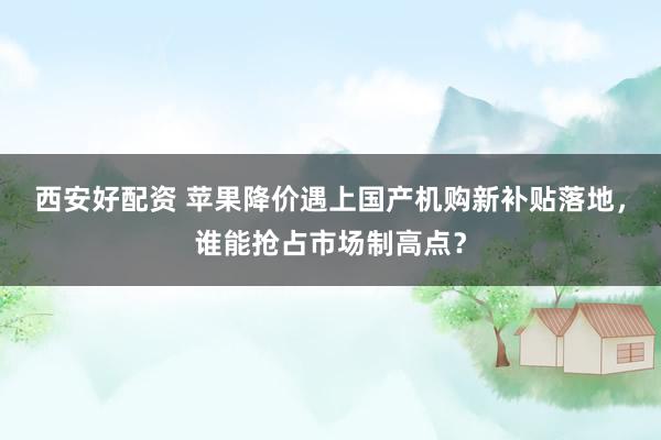 西安好配资 苹果降价遇上国产机购新补贴落地，谁能抢占市场制高点？