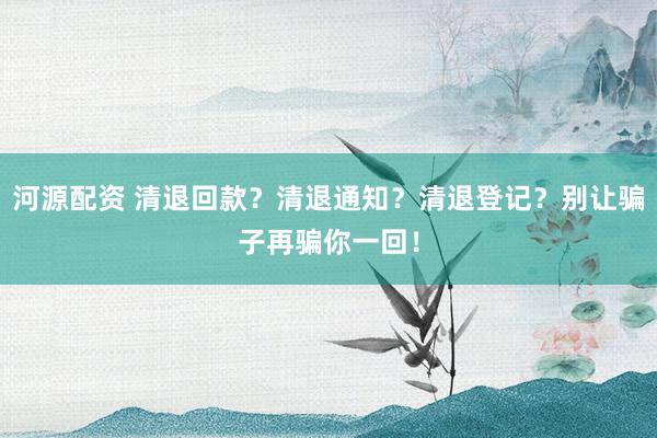 河源配资 清退回款？清退通知？清退登记？别让骗子再骗你一回！