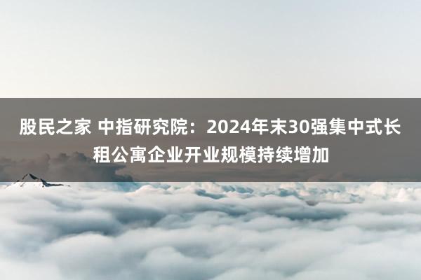股民之家 中指研究院：2024年末30强集中式长租公寓企业开业规模持续增加