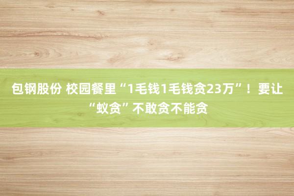 包钢股份 校园餐里“1毛钱1毛钱贪23万”！要让“蚁贪”不敢贪不能贪