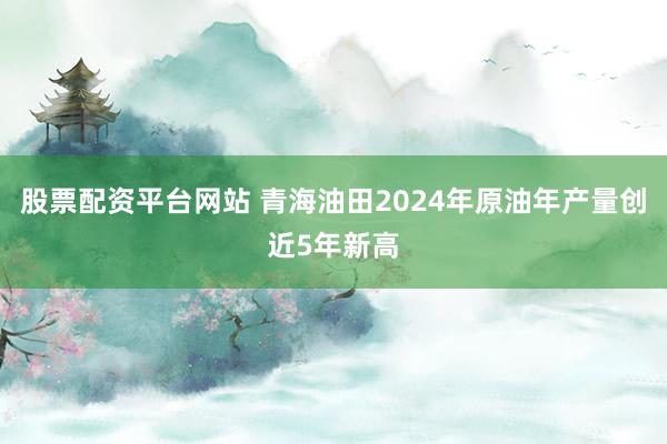 股票配资平台网站 青海油田2024年原油年产量创近5年新高
