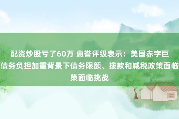 配资炒股亏了60万 惠誉评级表示：美国赤字巨大、债务负担加重背景下债务限额、拨款和减税政策面临挑战