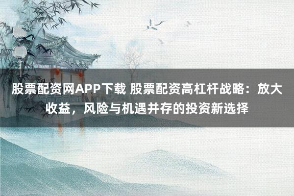 股票配资网APP下载 股票配资高杠杆战略：放大收益，风险与机遇并存的投资新选择