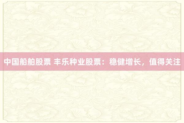 中国船舶股票 丰乐种业股票：稳健增长，值得关注